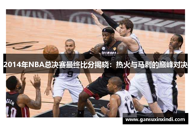 2014年NBA总决赛最终比分揭晓：热火与马刺的巅峰对决